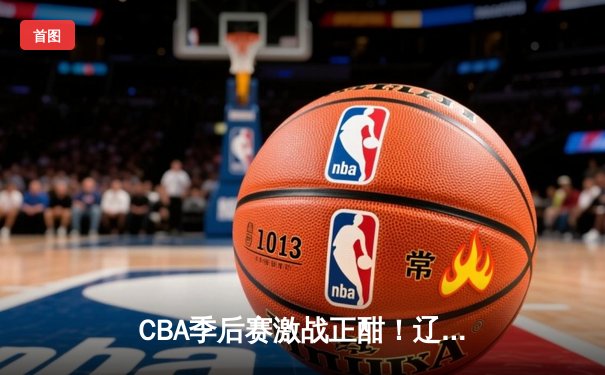 CBA季后赛激战正酣！辽宁本钢加时逆转广东宏远，赵继伟砍33分创赛季新高