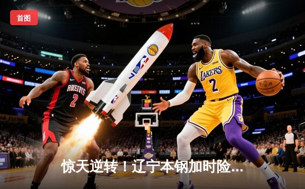 惊天逆转！辽宁本钢加时险胜广东东莞大益，赵继伟关键三分锁定胜局