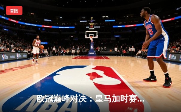 欧冠巅峰对决：皇马加时赛3-2逆转拜仁，本泽马帽子戏法锁定决赛席位