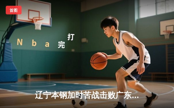 辽宁本钢加时苦战击败广东宏远 CBA半决赛上演史诗级对决