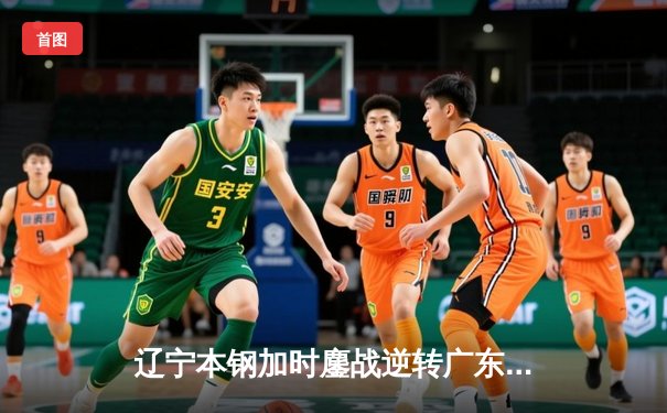 辽宁本钢加时鏖战逆转广东华南虎 CBA半决赛上演史诗级对决