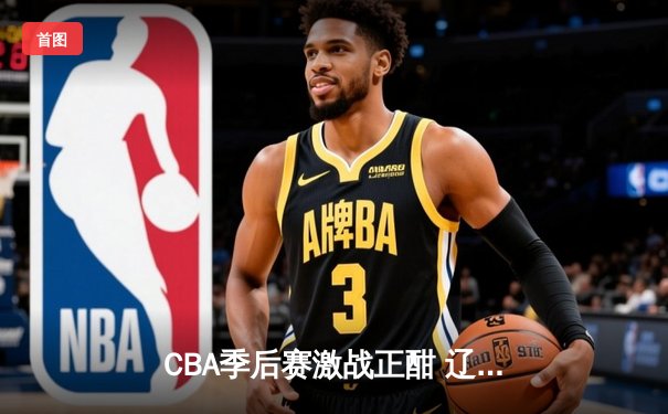 CBA季后赛激战正酣 辽宁本钢加时险胜广东宏远总分2-1领先