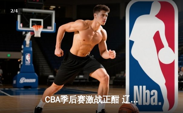 CBA季后赛激战正酣 辽宁本钢加时险胜广东宏远总分2-1领先 - 2