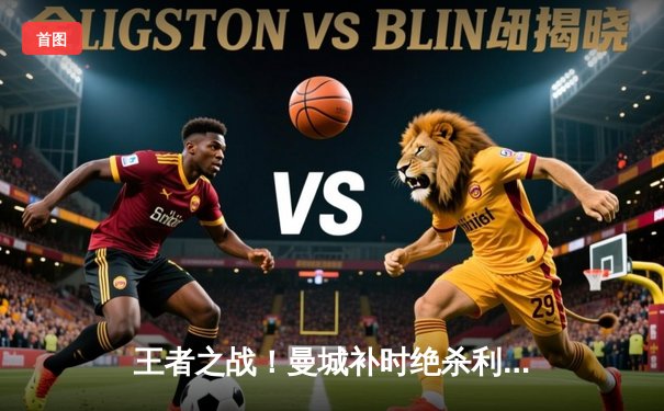 王者之战！曼城补时绝杀利物浦，英超天王山之战荡气回肠