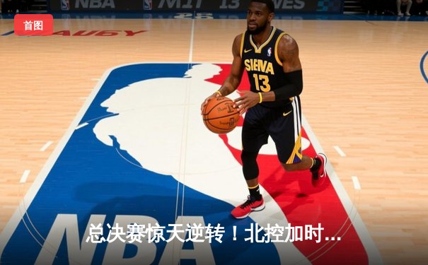 总决赛惊天逆转！北控加时险胜广东，张帆42分创生涯新高