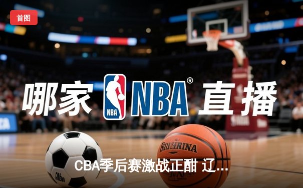 CBA季后赛激战正酣 辽宁本钢加时险胜广东宏远总分2-1领先