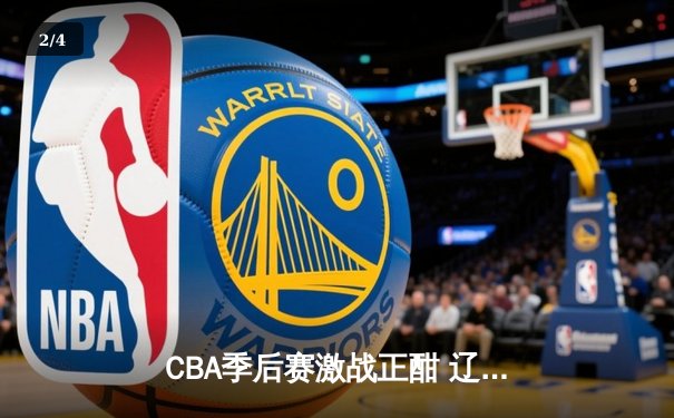 CBA季后赛激战正酣 辽宁本钢加时险胜广东宏远总分2-1领先 - 2