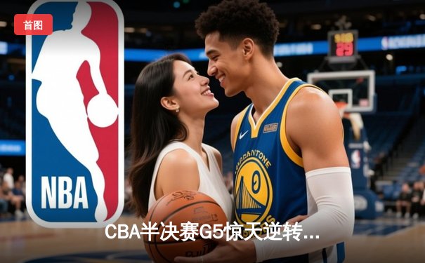CBA半决赛G5惊天逆转！辽宁本钢加时险胜广东宏远晋级总决赛