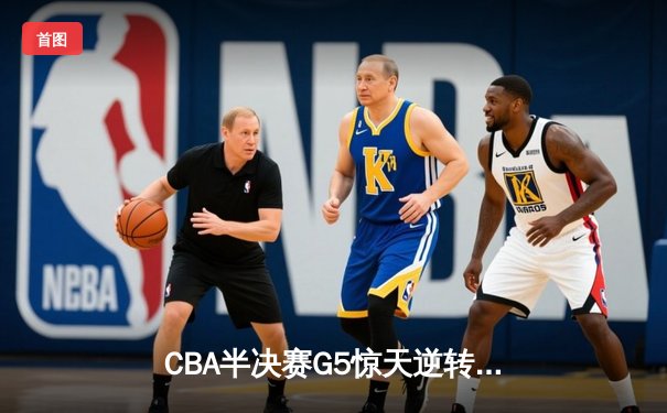 CBA半决赛G5惊天逆转！辽宁本钢加时险胜广东宏远晋级总决赛